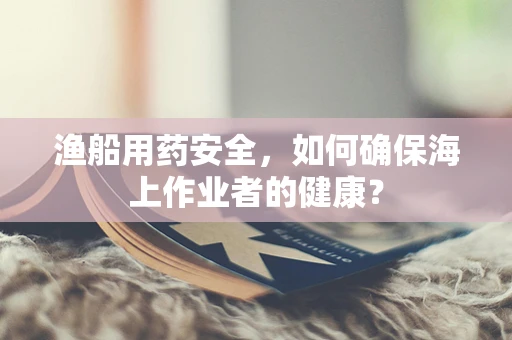 渔船用药安全，如何确保海上作业者的健康？