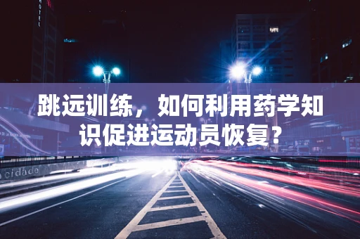 跳远训练，如何利用药学知识促进运动员恢复？
