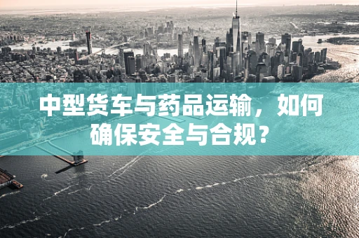 中型货车与药品运输，如何确保安全与合规？