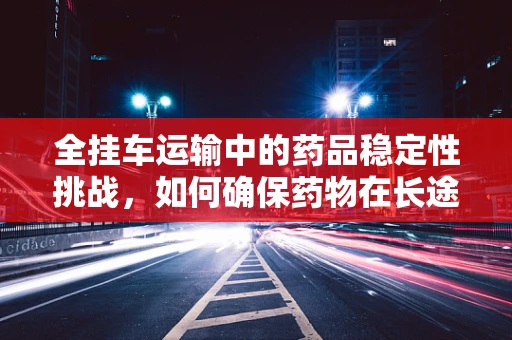 全挂车运输中的药品稳定性挑战，如何确保药物在长途运输中的安全与效力？