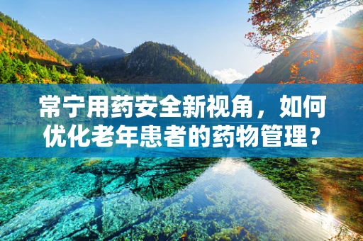常宁用药安全新视角，如何优化老年患者的药物管理？