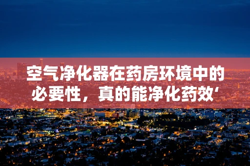 空气净化器在药房环境中的必要性，真的能净化药效‘空气’吗？