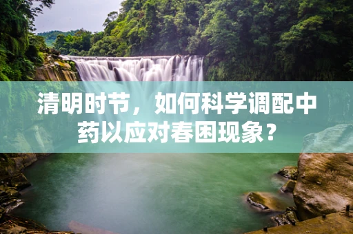 清明时节，如何科学调配中药以应对春困现象？