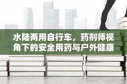 水陆两用自行车，药剂师视角下的安全用药与户外健康挑战