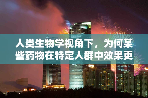 人类生物学视角下，为何某些药物在特定人群中效果更佳？