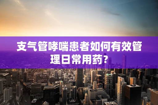 支气管哮喘患者如何有效管理日常用药？