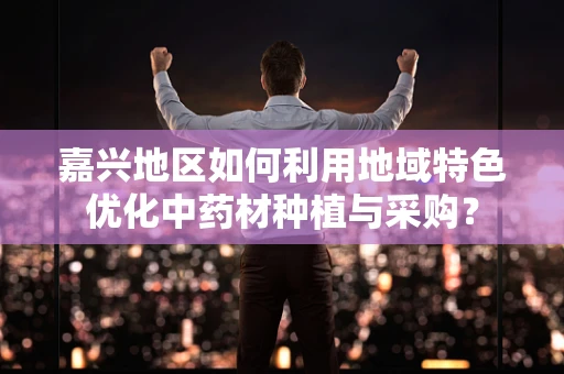 嘉兴地区如何利用地域特色优化中药材种植与采购？