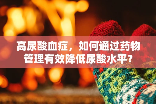 高尿酸血症，如何通过药物管理有效降低尿酸水平？