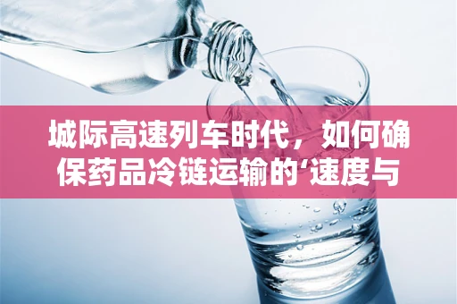 城际高速列车时代，如何确保药品冷链运输的‘速度与温度’？