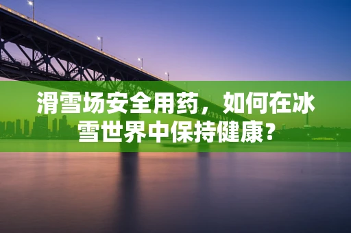 滑雪场安全用药，如何在冰雪世界中保持健康？