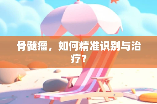 骨髓瘤，如何精准识别与治疗？