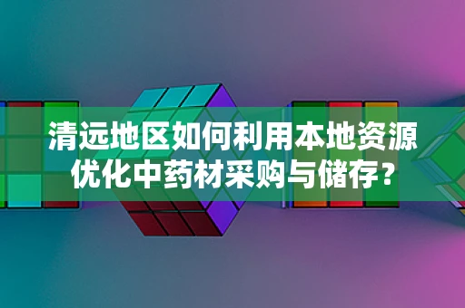 清远地区如何利用本地资源优化中药材采购与储存？