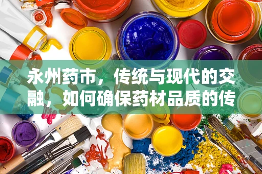 永州药市，传统与现代的交融，如何确保药材品质的传承与创新？