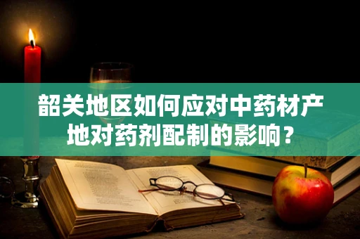 韶关地区如何应对中药材产地对药剂配制的影响？