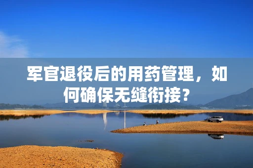 军官退役后的用药管理，如何确保无缝衔接？