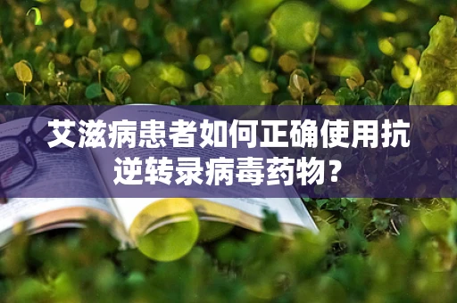 艾滋病患者如何正确使用抗逆转录病毒药物？