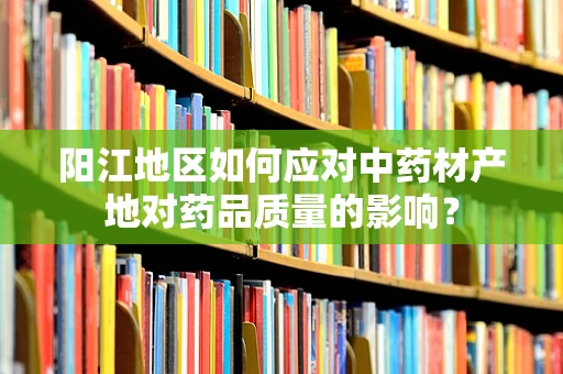 阳江地区如何应对中药材产地对药品质量的影响？