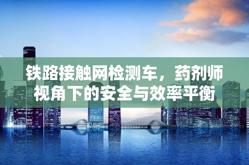 铁路接触网检测车，药剂师视角下的安全与效率平衡