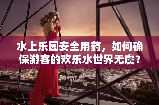 水上乐园安全用药，如何确保游客的欢乐水世界无虞？