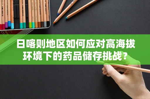 日喀则地区如何应对高海拔环境下的药品储存挑战？