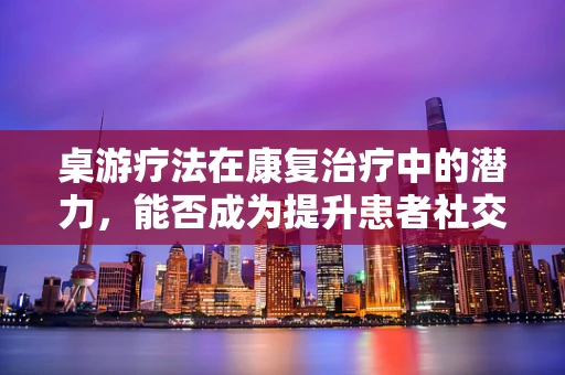 桌游疗法在康复治疗中的潜力，能否成为提升患者社交与认知能力的新途径？
