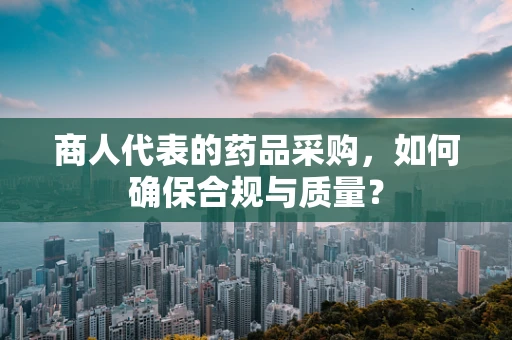 商人代表的药品采购，如何确保合规与质量？