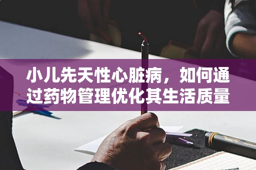 小儿先天性心脏病，如何通过药物管理优化其生活质量？