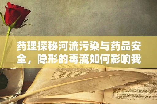 药理探秘河流污染与药品安全，隐形的毒流如何影响我们的用药安全？