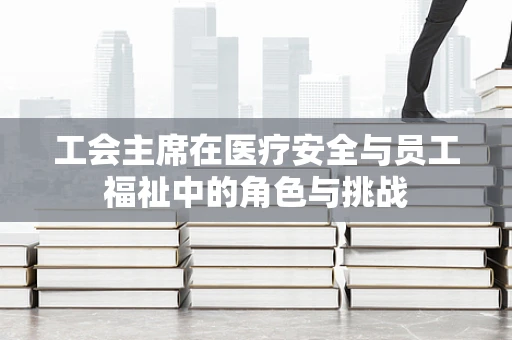 工会主席在医疗安全与员工福祉中的角色与挑战