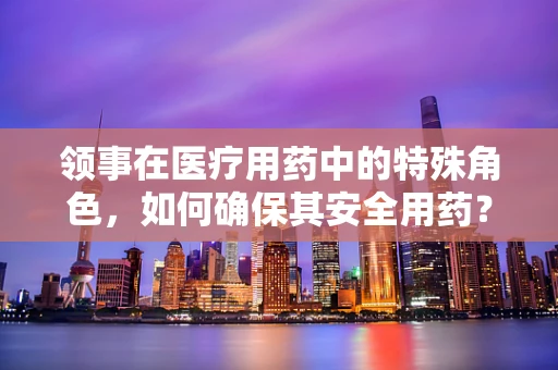 领事在医疗用药中的特殊角色，如何确保其安全用药？