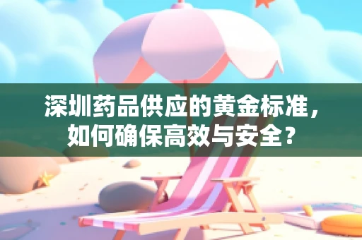 深圳药品供应的黄金标准，如何确保高效与安全？