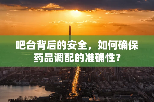 吧台背后的安全，如何确保药品调配的准确性？
