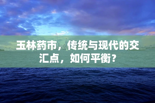 玉林药市，传统与现代的交汇点，如何平衡？