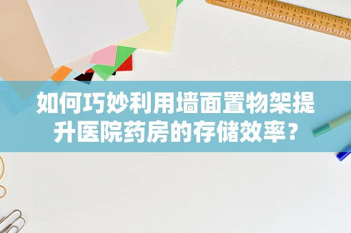 如何巧妙利用墙面置物架提升医院药房的存储效率？