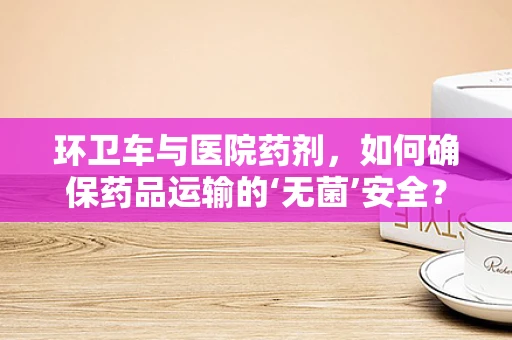 环卫车与医院药剂，如何确保药品运输的‘无菌’安全？