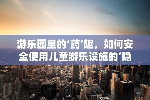 游乐园里的‘药’趣，如何安全使用儿童游乐设施的‘隐形守护者’？