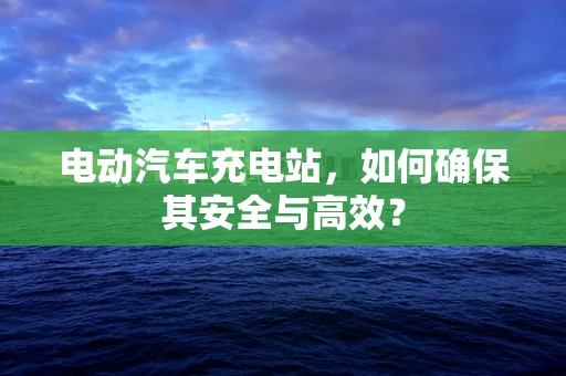 电动汽车充电站，如何确保其安全与高效？