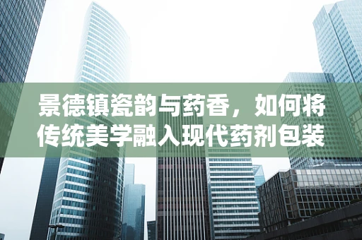 景德镇瓷韵与药香，如何将传统美学融入现代药剂包装？