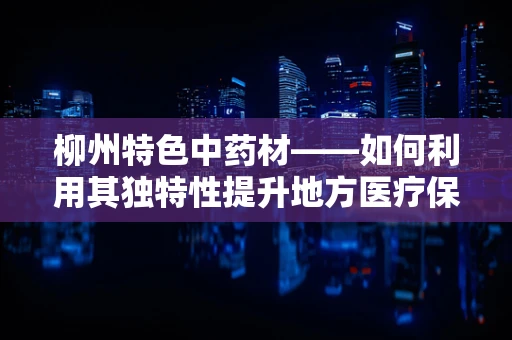 柳州特色中药材——如何利用其独特性提升地方医疗保健？
