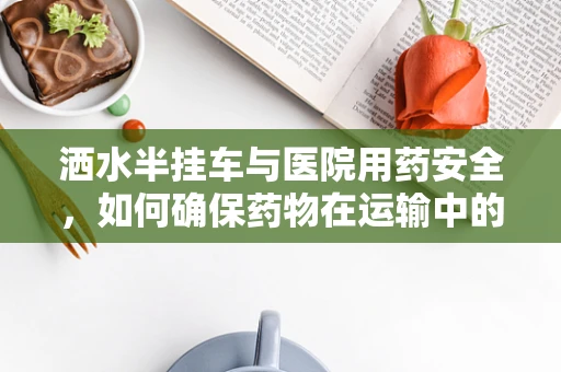 洒水半挂车与医院用药安全，如何确保药物在运输中的稳定性？