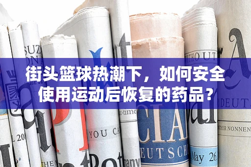 街头篮球热潮下，如何安全使用运动后恢复的药品？