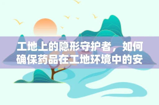 工地上的隐形守护者，如何确保药品在工地环境中的安全与有效性？