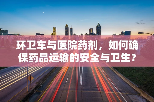 环卫车与医院药剂，如何确保药品运输的安全与卫生？
