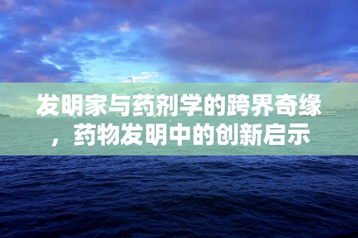 发明家与药剂学的跨界奇缘，药物发明中的创新启示