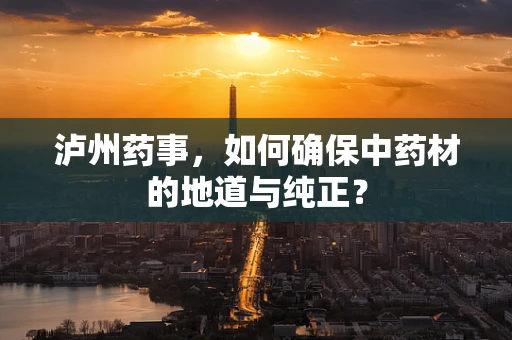 泸州药事，如何确保中药材的地道与纯正？