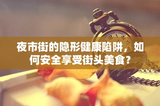 夜市街的隐形健康陷阱，如何安全享受街头美食？