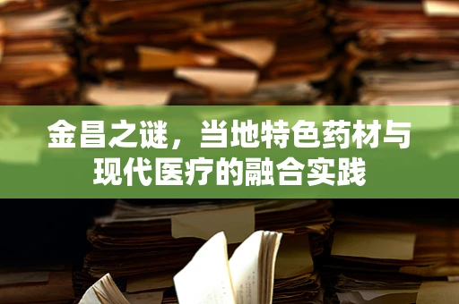 金昌之谜，当地特色药材与现代医疗的融合实践