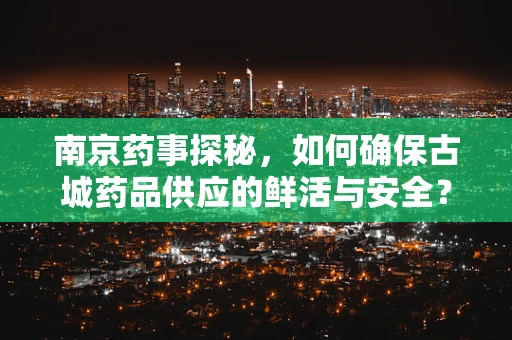 南京药事探秘，如何确保古城药品供应的鲜活与安全？
