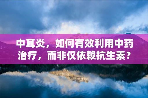 中耳炎，如何有效利用中药治疗，而非仅依赖抗生素？