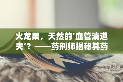 火龙果，天然的‘血管清道夫’？——药剂师揭秘其药用价值
